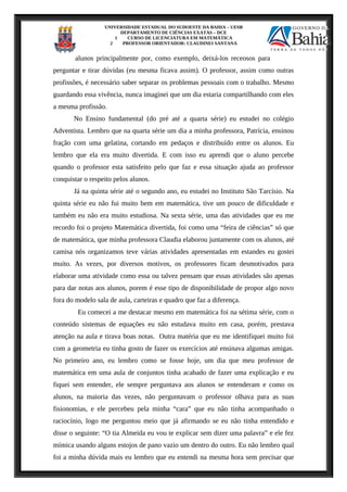 UNIVERSIDADE ESTADUAL DO SUDOESTE DA BAHIA – UESB
DEPARTAMENTO DE CIÊNCIAS EXATAS – DCE
1 CURSO DE LICENCIATURA EM MATEMÁTICA
2 PROFESSOR ORIENTADOR: CLAUDINEI SANTANA
alunos principalmente por, como exemplo, deixá-los receosos para
perguntar e tirar dúvidas (eu mesma ficava assim). O professor, assim como outras
profissões, é necessário saber separar os problemas pessoais com o trabalho. Mesmo
guardando essa vivência, nunca imaginei que um dia estaria compartilhando com eles
a mesma profissão.
No Ensino fundamental (do pré até a quarta série) eu estudei no colégio
Adventista. Lembro que na quarta série um dia a minha professora, Patrícia, ensinou
fração com uma gelatina, cortando em pedaços e distribuído entre os alunos. Eu
lembro que ela era muito divertida. E com isso eu aprendi que o aluno percebe
quando o professor esta satisfeito pelo que faz e essa situação ajuda ao professor
conquistar o respeito pelos alunos.
Já na quinta série até o segundo ano, eu estudei no Instituto São Tarcísio. Na
quinta série eu não fui muito bem em matemática, tive um pouco de dificuldade e
também eu não era muito estudiosa. Na sexta série, uma das atividades que eu me
recordo foi o projeto Matemática divertida, foi como uma “feira de ciências” só que
de matemática, que minha professora Claudia elaborou juntamente com os alunos, até
camisa nós organizamos teve várias atividades apresentadas em estandes eu gostei
muito. As vezes, por diversos motivos, os professores ficam desmotivados para
elaborar uma atividade como essa ou talvez pensam que essas atividades são apenas
para dar notas aos alunos, porem é esse tipo de disponibilidade de propor algo novo
fora do modelo sala de aula, carteiras e quadro que faz a diferença.
Eu comecei a me destacar mesmo em matemática foi na sétima série, com o
conteúdo sistemas de equações eu não estudava muito em casa, porém, prestava
atenção na aula e tirava boas notas. Outra matéria que eu me identifiquei muito foi
com a geometria eu tinha gosto de fazer os exercícios até ensinava algumas amigas.
No primeiro ano, eu lembro como se fosse hoje, um dia que meu professor de
matemática em uma aula de conjuntos tinha acabado de fazer uma explicação e eu
fiquei sem entender, ele sempre perguntava aos alunos se entenderam e como os
alunos, na maioria das vezes, não perguntavam o professor olhava para as suas
fisionomias, e ele percebeu pela minha “cara” que eu não tinha acompanhado o
raciocínio, logo me perguntou meio que já afirmando se eu não tinha entendido e
disse o seguinte: “O tia Almeida eu vou te explicar sem dizer uma palavra” e ele fez
mímica usando alguns estojos de pano vazio um dentro do outro. Eu não lembro qual
foi a minha dúvida mais eu lembro que eu entendi na mesma hora sem precisar que
 