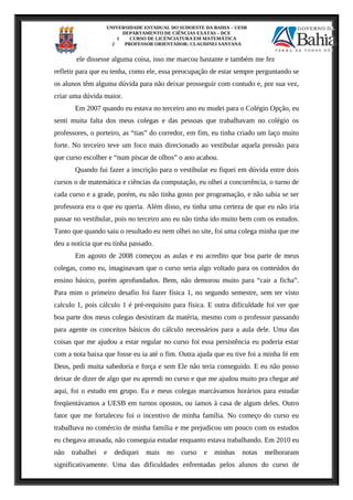 UNIVERSIDADE ESTADUAL DO SUDOESTE DA BAHIA – UESB
DEPARTAMENTO DE CIÊNCIAS EXATAS – DCE
1 CURSO DE LICENCIATURA EM MATEMÁTICA
2 PROFESSOR ORIENTADOR: CLAUDINEI SANTANA
ele dissesse alguma coisa, isso me marcou bastante e também me fez
refletir para que eu tenha, como ele, essa preocupação de estar sempre perguntando se
os alunos têm alguma dúvida para não deixar prosseguir com contudo e, por sua vez,
criar uma dúvida maior.
Em 2007 quando eu estava no terceiro ano eu mudei para o Colégio Opção, eu
senti muita falta dos meus colegas e das pessoas que trabalhavam no colégio os
professores, o porteiro, as “tias” do corredor, em fim, eu tinha criado um laço muito
forte. No terceiro teve um foco mais direcionado ao vestibular aquela pressão para
que curso escolher e “num piscar de olhos” o ano acabou.
Quando fui fazer a inscrição para o vestibular eu fiquei em dúvida entre dois
cursos o de matemática e ciências da computação, eu olhei a concorrência, o turno de
cada curso e a grade, porém, eu não tinha gosto por programação, e não sabia se ser
professora era o que eu queria. Além disso, eu tinha uma certeza de que eu não iria
passar no vestibular, pois no terceiro ano eu não tinha ido muito bem com os estudos.
Tanto que quando saiu o resultado eu nem olhei no site, foi uma colega minha que me
deu a notícia que eu tinha passado.
Em agosto de 2008 começou as aulas e eu acredito que boa parte de meus
colegas, como eu, imaginavam que o curso seria algo voltado para os conteúdos do
ensino básico, porém aprofundados. Bem, não demorou muito para “cair a ficha”.
Para mim o primeiro desafio foi fazer física 1, no segundo semestre, sem ter visto
calculo 1, pois cálculo 1 é pré-requisito para física. E outra dificuldade foi ver que
boa parte dos meus colegas desistiram da matéria, mesmo com o professor passando
para agente os conceitos básicos do cálculo necessários para a aula dele. Uma das
coisas que me ajudou a estar regular no curso foi essa persistência eu poderia estar
com a nota baixa que fosse eu ia até o fim. Outra ajuda que eu tive foi a minha fé em
Deus, pedi muita sabedoria e força e sem Ele não teria conseguido. E eu não posso
deixar de dizer de algo que eu aprendi no curso e que me ajudou muito pra chegar até
aqui, foi o estudo em grupo. Eu e meus colegas marcávamos horários para estudar
freqüentávamos a UESB em turnos opostos, ou íamos à casa de algum deles. Outro
fator que me fortaleceu foi o incentivo de minha família. No começo do curso eu
trabalhava no comércio de minha família e me prejudicou um pouco com os estudos
eu chegava atrasada, não conseguia estudar enquanto estava trabalhando. Em 2010 eu
não trabalhei e dediquei mais no curso e minhas notas melhoraram
significativamente. Uma das dificuldades enfrentadas pelos alunos do curso de
 