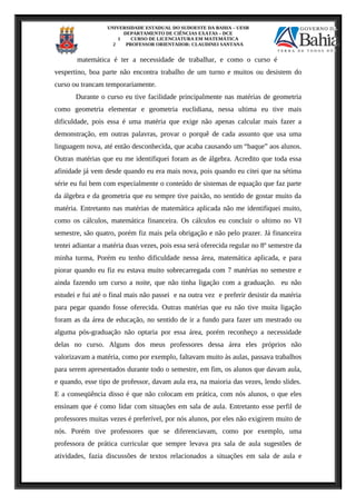 UNIVERSIDADE ESTADUAL DO SUDOESTE DA BAHIA – UESB
DEPARTAMENTO DE CIÊNCIAS EXATAS – DCE
1 CURSO DE LICENCIATURA EM MATEMÁTICA
2 PROFESSOR ORIENTADOR: CLAUDINEI SANTANA
matemática é ter a necessidade de trabalhar, e como o curso é
vespertino, boa parte não encontra trabalho de um turno e muitos ou desistem do
curso ou trancam temporariamente.
Durante o curso eu tive facilidade principalmente nas matérias de geometria
como geometria elementar e geometria euclidiana, nessa ultima eu tive mais
dificuldade, pois essa é uma matéria que exige não apenas calcular mais fazer a
demonstração, em outras palavras, provar o porquê de cada assunto que usa uma
linguagem nova, até então desconhecida, que acaba causando um “baque” aos alunos.
Outras matérias que eu me identifiquei foram as de álgebra. Acredito que toda essa
afinidade já vem desde quando eu era mais nova, pois quando eu citei que na sétima
série eu fui bem com especialmente o conteúdo de sistemas de equação que faz parte
da álgebra e da geometria que eu sempre tive paixão, no sentido de gostar muito da
matéria. Entretanto nas matérias de matemática aplicada não me identifiquei muito,
como os cálculos, matemática financeira. Os cálculos eu concluir o ultimo no VI
semestre, são quatro, porém fiz mais pela obrigação e não pelo prazer. Já financeira
tentei adiantar a matéria duas vezes, pois essa será oferecida regular no 8º semestre da
minha turma, Porém eu tenho dificuldade nessa área, matemática aplicada, e para
piorar quando eu fiz eu estava muito sobrecarregada com 7 matérias no semestre e
ainda fazendo um curso a noite, que não tinha ligação com a graduação. eu não
estudei e fui até o final mais não passei e na outra vez e preferir desistir da matéria
para pegar quando fosse oferecida. Outras matérias que eu não tive muita ligação
foram as da área de educação, no sentido de ir a fundo para fazer um mestrado ou
alguma pós-graduação não optaria por essa área, porém reconheço a necessidade
delas no curso. Alguns dos meus professores dessa área eles próprios não
valorizavam a matéria, como por exemplo, faltavam muito às aulas, passava trabalhos
para serem apresentados durante todo o semestre, em fim, os alunos que davam aula,
e quando, esse tipo de professor, davam aula era, na maioria das vezes, lendo slides.
E a conseqüência disso é que não colocam em prática, com nós alunos, o que eles
ensinam que é como lidar com situações em sala de aula. Entretanto esse perfil de
professores muitas vezes é preferível, por nós alunos, por eles não exigirem muito de
nós. Porém tive professores que se diferenciavam, como por exemplo, uma
professora de prática curricular que sempre levava pra sala de aula sugestões de
atividades, fazia discussões de textos relacionados a situações em sala de aula e
 