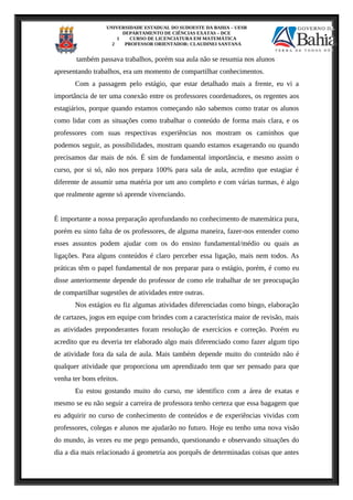 UNIVERSIDADE ESTADUAL DO SUDOESTE DA BAHIA – UESB
DEPARTAMENTO DE CIÊNCIAS EXATAS – DCE
1 CURSO DE LICENCIATURA EM MATEMÁTICA
2 PROFESSOR ORIENTADOR: CLAUDINEI SANTANA
também passava trabalhos, porém sua aula não se resumia nos alunos
apresentando trabalhos, era um momento de compartilhar conhecimentos.
Com a passagem pelo estágio, que estar detalhado mais a frente, eu vi a
importância de ter uma conexão entre os professores coordenadores, os regentes aos
estagiários, porque quando estamos começando não sabemos como tratar os alunos
como lidar com as situações como trabalhar o conteúdo de forma mais clara, e os
professores com suas respectivas experiências nos mostram os caminhos que
podemos seguir, as possibilidades, mostram quando estamos exagerando ou quando
precisamos dar mais de nós. É sim de fundamental importância, e mesmo assim o
curso, por si só, não nos prepara 100% para sala de aula, acredito que estagiar é
diferente de assumir uma matéria por um ano completo e com várias turmas, é algo
que realmente agente só aprende vivenciando.
É importante a nossa preparação aprofundando no conhecimento de matemática pura,
porém eu sinto falta de os professores, de alguma maneira, fazer-nos entender como
esses assuntos podem ajudar com os do ensino fundamental/médio ou quais as
ligações. Para alguns conteúdos é claro perceber essa ligação, mais nem todos. As
práticas têm o papel fundamental de nos preparar para o estágio, porém, é como eu
disse anteriormente depende do professor de como ele trabalhar de ter preocupação
de compartilhar sugestões de atividades entre outras.
Nos estágios eu fiz algumas atividades diferenciadas como bingo, elaboração
de cartazes, jogos em equipe com brindes com a característica maior de revisão, mais
as atividades preponderantes foram resolução de exercícios e correção. Porém eu
acredito que eu deveria ter elaborado algo mais diferenciado como fazer algum tipo
de atividade fora da sala de aula. Mais também depende muito do conteúdo não é
qualquer atividade que proporciona um aprendizado tem que ser pensado para que
venha ter bons efeitos.
Eu estou gostando muito do curso, me identifico com a área de exatas e
mesmo se eu não seguir a carreira de professora tenho certeza que essa bagagem que
eu adquirir no curso de conhecimento de conteúdos e de experiências vividas com
professores, colegas e alunos me ajudarão no futuro. Hoje eu tenho uma nova visão
do mundo, às vezes eu me pego pensando, questionando e observando situações do
dia a dia mais relacionado á geometria aos porquês de determinadas coisas que antes
 