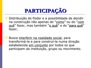 PARTICIPAÇÃO
   Distribuição do Poder e a possibilidade de decidir
    na construção não apenas do “como” ou do “com
    quê” fazer, mas também “o quê” e do “para quê”
                                quê              quê
    fazer;

   Busca interferir na realidade social, para
    transformá-la e para construí-la numa direção
    estabelecida em conjunto por todos os que
    participam da instituição, grupo ou movimento.
 