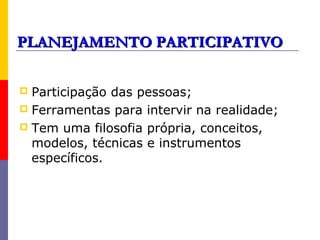 PLANEJAMENTO PARTICIPATIVO

 Participação das pessoas;
 Ferramentas para intervir na realidade;
 Tem uma filosofia própria, conceitos,
  modelos, técnicas e instrumentos
  específicos.
 