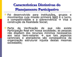 Características Distintivas do
         Planejamento Participativo
   Foi desenvolvido para instituições, grupos e
    movimentos cuja missão primeira NÃO é o lucro,
    a competitividade e a sobrevivência  Visa a
    construção da Realidade Social;

   Parte da Verificação de que não existe
    Participação Real em nossa sociedade; as pessoas
    não dispõem dos recursos mínimos necessários
    aos seus bem-estares  que tais aspectos
    carenciais e alienadores são conseqüência da
    organização estrutural injusta destas mesmas
    sociedades;
 