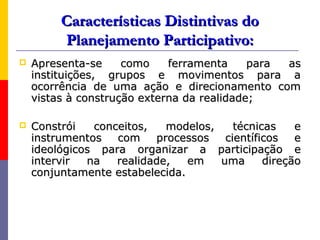 Características Distintivas do
         Planejamento Participativo:
   Apresenta-se     como    ferramenta     para as
    instituições, grupos e movimentos para a
    ocorrência de uma ação e direcionamento com
    vistas à construção externa da realidade;

   Constrói   conceitos,   modelos,    técnicas    e
    instrumentos   com    processos   científicos   e
    ideológicos para organizar a participação e
    intervir  na   realidade,   em   uma      direção
    conjuntamente estabelecida.
 