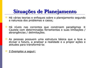 Situações de Planejamento
   Há várias teorias e enfoques sobre o planejamento segundo
    a natureza dos problemas e casos;

   Há níveis nas correntes que constroem paradigmas 
    Cautela com determinadas ferramentas e suas limitações /
    abrangências / delimitações.

   As pessoas possuem uma estrutura básica que a leva a
    divisar o futuro, a analisar a realidade e a propor ações e
    atitudes para transformá-la:

   5 Exemplos a seguir:
 