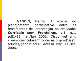 GANDIN, Danilo. A Posição do
planejamento     participativo entre   as
ferramentas de intervenção na realidade.
Currículo sem Fronteiras, v.1, n.1,
p.81-95, jan/jun 2001. Disponível em:
<www.curriculosemfronteiras.org/vol1iss1
articles/gandin.pdf>. Acesso em: 11 set.
2006.
 