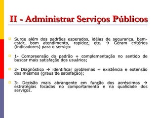 II - Administrar Serviços Públicos
   Surge além dos padrões esperados, idéias de segurança, bem-
    estar, bom atendimento, rapidez, etc.  Geram critérios
    (indicadores) para o serviço:

   1- Compreensão do padrão + complementação no sentido de
    buscar mais satisfação dos usuários;

   2- Diagnóstico  identificar problemas + existência e extensão
    dos mesmos (graus de satisfação);

   3- Decisão mais abrangente em função dos acréscimos 
    estratégias focadas no comportamento e na qualidade dos
    serviços.
 