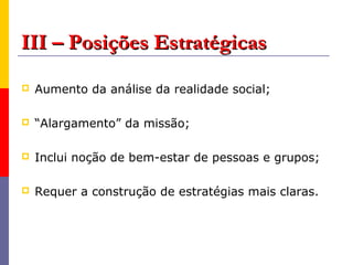 III – Posições Estratégicas
   Aumento da análise da realidade social;

   “Alargamento” da missão;

   Inclui noção de bem-estar de pessoas e grupos;

   Requer a construção de estratégias mais claras.
 