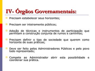 IV- Órgãos Governamentais:
   Precisam estabelecer seus horizontes;

   Precisam ser inteiramente públicos;

   Adoção de técnicas e instrumentos de participação que
    permitam a construção conjunta de rumos e caminhos;

   Precisam definir o tipo de sociedade que querem como
    horizonte de suas práticas;

   Deve ser feito pelos Administradores Públicos e pelo povo
    todo representado;

   Compete ao Administrador abrir esta possibilidade e
    coordenar sua prática.
 