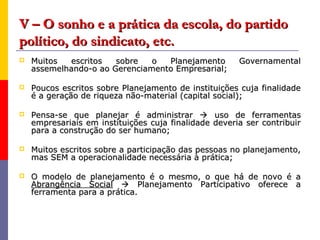 V – O sonho e a prática da escola, do partido
político, do sindicato, etc.
   Muitos  escritos   sobre   o  Planejamento         Governamental
    assemelhando-o ao Gerenciamento Empresarial;

   Poucos escritos sobre Planejamento de instituições cuja finalidade
    é a geração de riqueza não-material (capital social);

   Pensa-se que planejar é administrar  uso de ferramentas
    empresariais em instituições cuja finalidade deveria ser contribuir
    para a construção do ser humano;

   Muitos escritos sobre a participação das pessoas no planejamento,
    mas SEM a operacionalidade necessária à prática;

   O modelo de planejamento é o mesmo, o que há de novo é a
    Abrangência Social  Planejamento Participativo oferece a
    ferramenta para a prática.
 