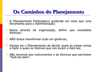 Os Caminhos do Planejamento
   O Planejamento Participativo pretende ser mais que uma
    ferramenta para a Administração;

   Busca através da organização, definir que resultados
    alcançar;

   NÃO busca transformar tudo em gerência;

   Deseja ser o Planejamento de decidir quais as coisas certas
    a fazer e quais os motivos que nos levam a fazê-las;

   Não renuncia aos instrumentos e às técnicas que permitam
    “fazê-las bem”.
 