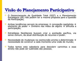 Visão do Planejamento Participativo
   O Gerenciamento da Qualidade Total (GQT) e o Planejamento
    Estratégico (PE) não podem ter a mesma proposta para a questão
    da Participação;

   Ambas tendências servem às empresas  concepção capitalista 
    elemento de poder = Dinheiro nas mãos de alguns  dificulta a
    participação;

   Estratégias Neoliberais buscam criar a aceitação pacífica, via
    senso comum, da atual distribuição de recursos e poder.

   Necessidade de mudanças na cosmovisão pronta e determinada 
    necessidade de construir a cada momento uma visão de mundo;

   Todos temos esta sabedoria para descobrir caminhos e esse
    direito não pode ser subtraído das pessoas.
 