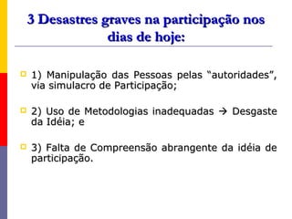 3 Desastres graves na participação nos
                 dias de hoje:

   1) Manipulação das Pessoas pelas “autoridades”,
    via simulacro de Participação;

   2) Uso de Metodologias inadequadas  Desgaste
    da Idéia; e

   3) Falta de Compreensão abrangente da idéia de
    participação.
 