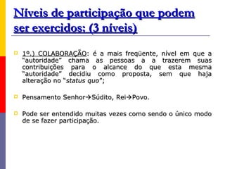 Níveis de participação que podem
ser exercidos: (3 níveis)
   1º.) COLABORAÇÃO: é a mais freqüente, nível em que a
    “autoridade” chama as pessoas a a trazerem suas
    contribuições para o alcance do que esta mesma
    “autoridade” decidiu como proposta, sem que haja
    alteração no “status quo”;

   Pensamento SenhorSúdito, ReiPovo.

   Pode ser entendido muitas vezes como sendo o único modo
    de se fazer participação.
 