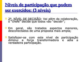 Níveis de participação que podem
ser exercidos: (3 níveis)
   2º. NÍVEL DE DECISÃO: Vai além da colaboração,
    o “chefe” decide que todos vão “decidir”;

   Em geral, são tratados aspectos menores,
    desconectados de uma proposta mais ampla;

   Satisfazer-se com este nível de participação
    diminui a força transformadora e adia a
    verdadeira participação.
 