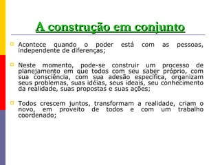 A construção em conjunto
   Acontece quando o poder         está   com   as   pessoas,
    independente de diferenças;

   Neste momento, pode-se construir um processo de
    planejamento em que todos com seu saber próprio, com
    sua consciência, com sua adesão específica, organizam
    seus problemas, suas idéias, seus ideais, seu conhecimento
    da realidade, suas propostas e suas ações;

   Todos crescem juntos, transformam a realidade, criam o
    novo, em proveito de todos e com um trabalho
    coordenado;
 