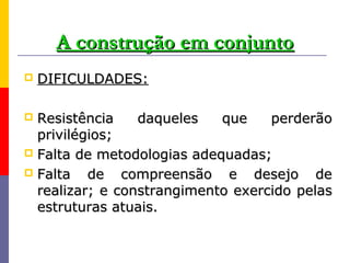 A construção em conjunto
   DIFICULDADES:

 Resistência    daqueles   que    perderão
  privilégios;
 Falta de metodologias adequadas;
 Falta   de compreensão e desejo de
  realizar; e constrangimento exercido pelas
  estruturas atuais.
 