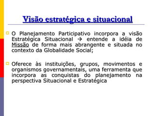 Visão estratégica e situacional
   O Planejamento Participativo incorpora a visão
    Estratégica Situacional  entende a idéia de
    Missão de forma mais abrangente e situada no
    contexto da Globalidade Social;

   Oferece às instituições, grupos, movimentos e
    organismos governamentais, uma ferramenta que
    incorpora as conquistas do planejamento na
    perspectiva Situacional e Estratégica
 