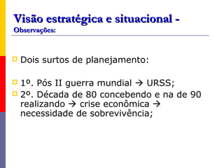 Visão estratégica e situacional -
Observações:


   Dois surtos de planejamento:

 1º. Pós II guerra mundial  URSS;
 2º. Década de 80 concebendo e na de 90
  realizando  crise econômica 
  necessidade de sobrevivência;
 