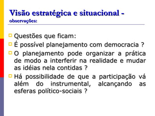Visão estratégica e situacional -
observações:

 Questões que ficam:
 É possível planejamento com democracia ?
 O planejamento pode organizar a prática
  de modo a interferir na realidade e mudar
  as idéias nela contidas ?
 Há possibilidade de que a participação vá
  além do instrumental, alcançando as
  esferas político-sociais ?
 