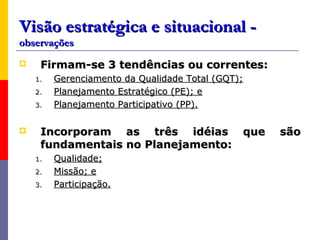 Visão estratégica e situacional -
observações
    Firmam-se 3 tendências ou correntes:
    1.   Gerenciamento da Qualidade Total (GQT);
    2.   Planejamento Estratégico (PE); e
    3.   Planejamento Participativo (PP).

    Incorporam as três idéias que                 são
     fundamentais no Planejamento:
    1.   Qualidade;
    2.   Missão; e
    3.   Participação.
 