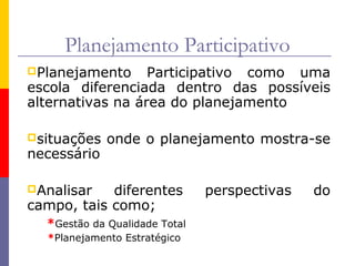 Planejamento Participativo
Planejamento     Participativo como uma
escola diferenciada dentro das possíveis
alternativas na área do planejamento

situações   onde o planejamento mostra-se
necessário

Analisar   diferentes         perspectivas   do
campo, tais como;
  *Gestão da Qualidade Total
  *Planejamento Estratégico
 