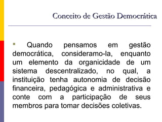 Conceito de Gestão Democrática


     Quando    pensamos   em     gestão
democrática, consideramo-la, enquanto
um elemento da organicidade de um
sistema descentralizado, no qual, a
instituição tenha autonomia de decisão
financeira, pedagógica e administrativa e
conte com a participação de seus
membros para tomar decisões coletivas.
 