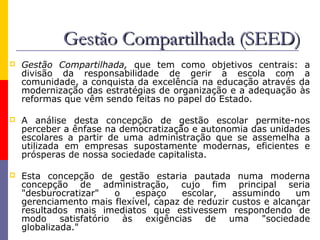 Gestão Compartilhada (SEED)
   Gestão Compartilhada, que tem como objetivos centrais: a
    divisão da responsabilidade de gerir a escola com a
    comunidade, a conquista da excelência na educação através da
    modernização das estratégias de organização e a adequação às
    reformas que vêm sendo feitas no papel do Estado.

   A análise desta concepção de gestão escolar permite-nos
    perceber a ênfase na democratização e autonomia das unidades
    escolares a partir de uma administração que se assemelha a
    utilizada em empresas supostamente modernas, eficientes e
    prósperas de nossa sociedade capitalista.

   Esta concepção de gestão estaria pautada numa moderna
    concepção de administração, cujo fim principal seria
    "desburocratizar"  o    espaço     escolar,   assumindo     um
    gerenciamento mais flexível, capaz de reduzir custos e alcançar
    resultados mais imediatos que estivessem respondendo de
    modo satisfatório às exigências de uma "sociedade
    globalizada."
 