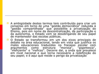    A ambigüidade destes termos tem contribuído para criar um
    consenso em torno de uma "gestão democrática" reduzida à
    "gestão compartilhada" que possibilite a privatização do
    Ensino, pois em nome da descentralização, da participação e
    da autonomia, o Estado vem se desobrigando de seu papel
    de mantenedor das escolas públicas.
   O Estado se transformou em um dos eixos principais de
    debate na área educacional, tendo em vista que justifica os
    males educacionais traduzidos no fracasso escolar com
    argumentos      como     estrutura  "morosa",    "gigantesca",
    "ineficiente" e "ineficaz". Decorre daí, a onda que prevalece
    em nível nacional e que torna necessário a redefinição do
    seu papel; e é aqui que reside o perigo da privatização
 