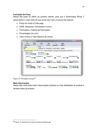 19
Formação de Preço
Nessa aba pode se definir ao produto valores, para que o Gerenciador Eficaz 7
possa definir o valor certo da sua venda sem nem um pouco de prejuízo:
Preço de Custo e Frete pago
ICMS, Despesas, Comissões e Lucros
Promoções e Valores de Promoções
Porcentagem de Lucro
Valor mínimo e Valor Maximo de Venda
Figura 10: Formação do preço
16
Mais Informações
Nessa Aba você pode inserir observações próprias ou mais detalhadas do produto e
também fotos do produto:
16
Figura 10: Disponível no manual controle de estoque pg4
 