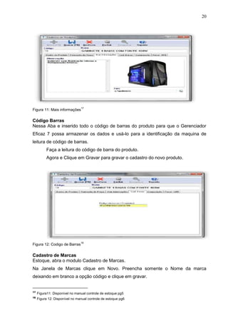 20
Figura 11: Mais informações
17
Código Barras
Nessa Aba e inserido todo o código de barras do produto para que o Gerenciador
Eficaz 7 possa armazenar os dados e usá-lo para a identificação da maquina de
leitura de código de barras.
Faça a leitura do código de barra do produto.
Agora e Clique em Gravar para gravar o cadastro do novo produto.
Figura 12: Codigo de Barras
18
Cadastro de Marcas
Estoque, abra o modulo Cadastro de Marcas.
Na Janela de Marcas clique em Novo. Preencha somente o Nome da marca
deixando em branco a opção código e clique em gravar.
17
Figura11: Disponível no manual controle de estoque pg5
18
Figura 12: Disponível no manual controle de estoque pg6
 