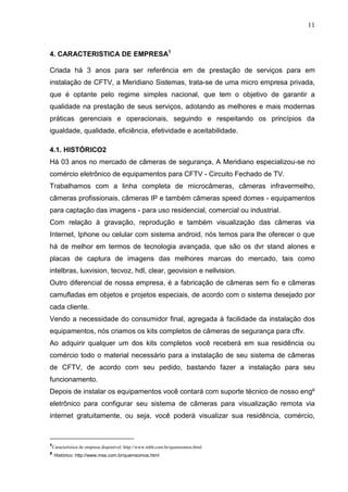 11
4. CARACTERISTICA DE EMPRESA1
Criada há 3 anos para ser referência em de prestação de serviços para em
instalação de CFTV, a Meridiano Sistemas, trata-se de uma micro empresa privada,
que é optante pelo regime simples nacional, que tem o objetivo de garantir a
qualidade na prestação de seus serviços, adotando as melhores e mais modernas
práticas gerenciais e operacionais, seguindo e respeitando os princípios da
igualdade, qualidade, eficiência, efetividade e aceitabilidade.
4.1. HISTÓRICO2
Há 03 anos no mercado de câmeras de segurança, A Meridiano especializou-se no
comércio eletrônico de equipamentos para CFTV - Circuito Fechado de TV.
Trabalhamos com a linha completa de microcâmeras, câmeras infravermelho,
câmeras profissionais, câmeras IP e também câmeras speed domes - equipamentos
para captação das imagens - para uso residencial, comercial ou industrial.
Com relação à gravação, reprodução e também visualização das câmeras via
Internet, Iphone ou celular com sistema android, nós temos para lhe oferecer o que
há de melhor em termos de tecnologia avançada, que são os dvr stand alones e
placas de captura de imagens das melhores marcas do mercado, tais como
intelbras, luxvision, tecvoz, hdl, clear, geovision e nellvision.
Outro diferencial de nossa empresa, é a fabricação de câmeras sem fio e câmeras
camufladas em objetos e projetos especiais, de acordo com o sistema desejado por
cada cliente.
Vendo a necessidade do consumidor final, agregada à facilidade da instalação dos
equipamentos, nós criamos os kits completos de câmeras de segurança para cftv.
Ao adquirir qualquer um dos kits completos você receberá em sua residência ou
comércio todo o material necessário para a instalação de seu sistema de câmeras
de CFTV, de acordo com seu pedido, bastando fazer a instalação para seu
funcionamento.
Depois de instalar os equipamentos você contará com suporte técnico de nosso engº
eletrônico para configurar seu sistema de câmeras para visualização remota via
internet gratuitamente, ou seja, você poderá visualizar sua residência, comércio,
1
Característica de empresa disponível: http://www.mbh.com.br/quemsomos.html
2
Histórico: http://www.mss.com.br/quemsomos.html
 