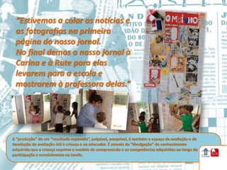 “Estivemos a colar as notícias e
 as fotografias na primeira
 página do nosso jornal.
 No final demos o nosso jornal à
 Carina e à Rute para elas
 levarem para a escola e
 mostrarem à professora delas.”




A “produção” de um “resultado esperado”, palpável, exequível, é também o espaço de avaliação e de
devolução de avaliação útil à criança e ao educador. É através da “divulgação” do conhecimento
adquirido que a criança exprime o modelo de compreensão e as competências adquiridas ao longo da
participação e envolvimento na tarefa.
 