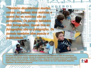 “Também descobrimos muitas
coisas: os jornais têm notícias e
quem faz as notícias são os
jornalistas. Os jornais também
têm fotografias. Quem tira as
fotografias são os fotógrafos. Os
jornais também têm poesia e
publicidade.”



Foi nosso intuito proporcionar experiências importantes para aprender o valor da conversa na
construção de saberes, porque, através da modelização linguística de processos e procedimentos
operativos (“construir o jornal”, “escolher o nome”, observar os exemplos propostos”) o educador
ajuda a criança a tornar-se mais competente e mais confiante nas suas capacidades linguística,
cognitivas e de produção expressiva.
 