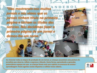“Elas mostraram-nos muitos
jornais e nós vimos que os
jornais tinham título na primeira
página e tinham os títulos das
notícias. Nós decidimos fazer a
primeira página de um jornal e
demos-lhe um nome.”




Ao vivenciar todas as etapas de produção de um Jornal, as crianças assumiram uma postura do
jornalista que observa, reflete e expressa o Mundo. Desta forma, aprendendo a aprender,
potenciámos espaços em que as crianças foram mais que sujeitos no processo de ensino–
aprendizagem: foram agentes sociais dispostos a cultivar novos valores.
 