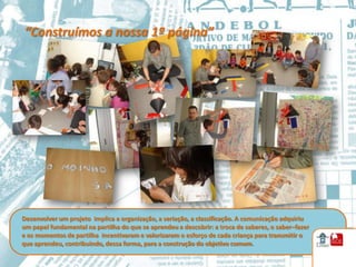 “Construímos a nossa 1ª página”




Desenvolver um projeto implica a organização, a seriação, a classificação. A comunicação adquiriu
um papel fundamental na partilha do que se aprendeu a descobrir: a troca de saberes, o saber–fazer
e os momentos de partilha incentivaram e valorizaram o esforço de cada criança para transmitir o
que aprendeu, contribuindo, dessa forma, para a construção do objetivo comum.
 