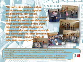 “No outro dia a Carina e a Rute
 ensinaram-nos muitos jogos no
 polidesportivo, com jornais.
 O Jogo do Super-Homem era segurar
 os jornais nas costas sem deixar cair e
 fingir que estávamos a voar. Outro
 jogo era pôr a folha do jornal na
 cabeça e andar sem segurar e sem ela
 cair. Outro jogo era saltar por cima de
 uma folha que estava no chão, de
 mão dada com um par.”


Através dos jogos proporcionamos às crianças experiências significativas nos domínios da
psicomotricidade, no desenvolvimento pessoal e social, no conhecimento de si e do outro, do espaço
que a rodeia…
A conceção da motricidade infantil está associada ao sucesso educativo e ao direito da criança a
ambientes educativos que lhe proporcionem oportunidades de se desenvolver plenamente.
 