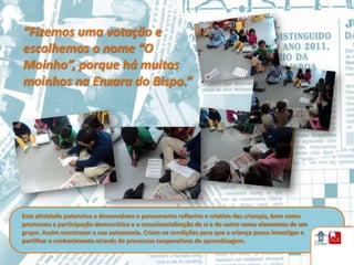 “Fizemos uma votação e
escolhemos o nome “O
Moinho”, porque há muitos
moinhos na Enxara do Bispo.”




Esta atividade potenciou e desenvolveu o pensamento reflexivo e criativo das crianças, bem como
promoveu a participação democrática e a consciencialização de si e do outro como elementos de um
grupo. Assim constroem a sua autonomia. Criam-se condições para que a criança possa investigar e
partilhar o conhecimento através de processos cooperativos de aprendizagem.
 