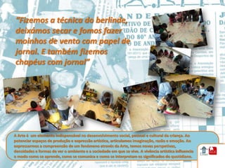 “Fizemos a técnica do berlinde,
deixámos secar e fomos fazer
moinhos de vento com papel de
jornal. E também fizemos
chapéus com jornal”




A Arte é um elemento indispensável no desenvolvimento social, pessoal e cultural da criança. Ao
potenciar espaços de produção e expressão artística, articulamos imaginação, razão e emoção. Ao
expressarmos a compreensão de um fenómeno através da Arte, temos novas perspetivas,
densidades e formas de ver o ambiente e a sociedade em que se vive. A vivência artística influencia
o modo como se aprende, como se comunica e como se interpretam os significados do quotidiano.
 