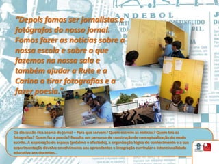 “Depois fomos ser jornalistas e
fotógrafos do nosso jornal.
Fomos fazer as notícias sobre a
nossa escola e sobre o que
fazemos na nossa sala e
também ajudar a Rute e a
Carina a tirar fotografias e a
fazer poesia.”



Da discussão rica acerca do jornal – Para que servem? Quem escreve as noticias? Quem tira as
fotografias? Quem faz a poesia? Resulta um percurso de construção de conceptualização do modo
escrito. A exploração do espaço (próximo e afastado), a organização lógica do conhecimento e a sua
experimentação devolve envolvimento aos aprendentes e integração curricular e intencionalidade
educativa aos docentes…
 
