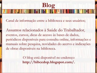 Canal de informação entre a biblioteca e seus usuários; Assuntos relacionados à Saúde do Trabalhador , eventos, cursos, dicas de acesso às bases de dados,  periódicos disponíveis para consulta online, informações e manuais sobre pesquisa, novidades do acervo e indicações  de obras disponíveis na biblioteca. O blog está disponível no endereço  http://bibcedop.blogspot.com/. Blog 