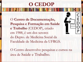 O  Centro de Documentação,  Pesquisa e Formação em Saúde  e Trabalho  (CEDOP), criado  em 1988, é um dos setores  do Depto. de Medicina Social da  Faculdade de Medicina da UFRGS. O Centro desenvolve pesquisas e cursos na  área de  Saúde e Trabalho . O CEDOP 
