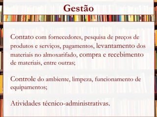 Contato  com fornecedores, pesquisa de preços de  produtos e serviços, pagamentos,  levantamento  dos  materiais no almoxarifado,  compra e recebimento   de materiais, entre outras; Controle  do ambiente, limpeza, funcionamento de equipamentos; Atividades técnico-administrativas. Gestão 