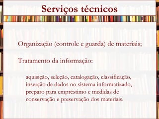 Organização (controle e guarda) de materiais; Tratamento da informação: aquisição, seleção, catalogação, classificação,  inserção de dados no sistema informatizado,  preparo para empréstimo e medidas de  conservação e preservação dos materiais. Serviços técnicos 
