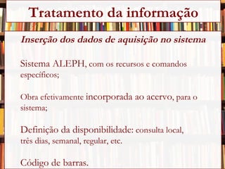 Inserção dos dados de aquisição no sistema Sistema ALEPH , com os recursos e comandos  específicos; Obra efetivamente  incorporada ao acervo , para o sistema; Definição da disponibilidade:  consulta local,  três dias, semanal, regular, etc. Código de barras. Tratamento da informação 