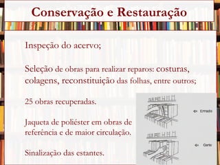 Inspeção do acervo; Seleção  de obras para realizar reparos:  costuras,  colagens, reconstituição  das folhas, entre outros; 25 obras recuperadas. Jaqueta de poliéster em obras de  referência e de maior circulação. Sinalização das estantes. Conservação e Restauração 