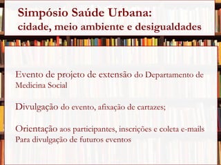 Evento de projeto de extensão  do Departamento de Medicina Social Divulgação  do evento, afixação de cartazes; Orientação  aos participantes, inscrições e coleta e-mails  Para divulgação de futuros eventos . Simpósio Saúde Urbana:  cidade, meio ambiente e desigualdades 