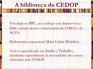 Vinculada ao  SBU , seu catálogo está disponível no  Sabi  e atende alunos e funcionários da UFRGS e do  HCPA; Bibliotecária responsável:  Mara Lúcia Meireles ; Acervo especializado em  Saúde e Trabalho ,  atendendo especialmente às necessidades dos cursos  oferecidos pelo CEDOP. A biblioteca do CEDOP 