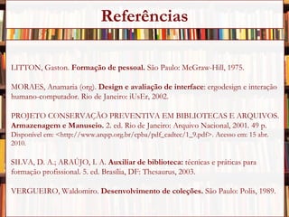 LITTON, Gaston.  Formação de pessoal.  São Paulo: McGraw-Hill, 1975. MORAES, Anamaria (org).  Design e avaliação de interface : ergodesign e interação humano-computador. Rio de Janeiro: iUsEr, 2002. PROJETO CONSERVAÇÃO PREVENTIVA EM BIBLIOTECAS E ARQUIVOS.  Armazenagem e Manuseio.  2. ed. Rio de Janeiro: Arquivo Nacional, 2001. 49 p. Disponível em: <http://www.arqsp.org.br/cpba/pdf_cadtec/1_9.pdf>. Acesso em: 15 abr. 2010. SILVA, D. A.; ARAÚJO, I. A.  Auxiliar de biblioteca:  técnicas e práticas para formação profissional. 5. ed. Brasília, DF: Thesaurus, 2003. VERGUEIRO, Waldomiro.  Desenvolvimento de coleções.  São Paulo: Polis, 1989. Referências 