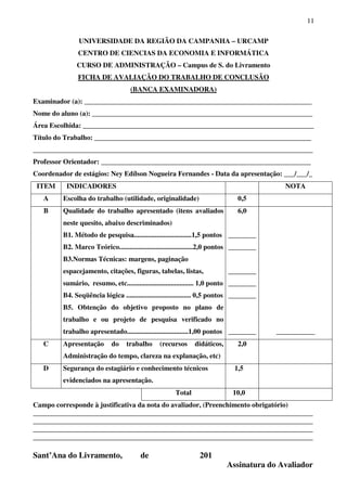 11
UNIVERSIDADE DA REGIÃO DA CAMPANHA – URCAMP
CENTRO DE CIENCIAS DA ECONOMIA E INFORMÁTICA
CURSO DE ADMINISTRAÇÃO – Campus de S. do Livramento
FICHA DE AVALIAÇÃO DO TRABALHO DE CONCLUSÃO
(BANCA EXAMINADORA)
Examinador (a): _________________________________________________________________
Nome do aluno (a): _______________________________________________________________
Área Escolhida: __________________________________________________________________
Título do Trabalho: ______________________________________________________________
________________________________________________________________________________
Professor Orientador: ____________________________________________________________
Coordenador de estágios: Ney Edílson Nogueira Fernandes - Data da apresentação: ___/___/_
ITEM INDICADORES NOTA
A Escolha do trabalho (utilidade, originalidade) 0,5
B Qualidade do trabalho apresentado (itens avaliados
neste quesito, abaixo descriminados)
B1. Método de pesquisa.................................1,5 pontos
B2. Marco Teórico..........................................2,0 pontos
B3.Normas Técnicas: margens, paginação
espacejamento, citações, figuras, tabelas, listas,
sumário, resumo, etc...................................... 1,0 ponto
B4. Seqüência lógica ..................................... 0,5 pontos
B5. Obtenção do objetivo proposto no plano de
trabalho e ou projeto de pesquisa verificado no
trabalho apresentado...................................1,00 pontos
6,0
________
________
________
________
________
________ ___________
C Apresentação do trabalho (recursos didáticos,
Administração do tempo, clareza na explanação, etc)
2,0
D Segurança do estagiário e conhecimento técnicos
evidenciados na apresentação.
1,5
Total 10,0
Campo corresponde à justificativa da nota do avaliador, (Preenchimento obrigatório)
________________________________________________________________________________
________________________________________________________________________________
________________________________________________________________________________
________________________________________________________________________________
Sant’Ana do Livramento, de 201
Assinatura do Avaliador
 